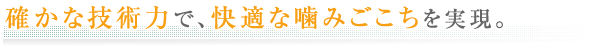 確かな技術力で、快適な噛みごこちを実現。