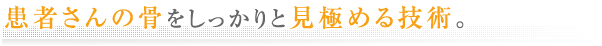 患者さんの骨をしっかりと見極める技術。