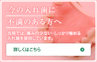 今の入れ歯に 不満のある方へ 当院では、痛みの少ない・しっかり噛める 入れ歯を提供しています。 詳しくはこちら